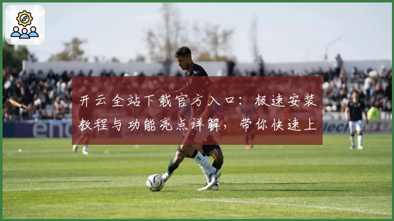 开云全站下载官方入口：极速安装教程与功能亮点详解，带你快速上手完整体验