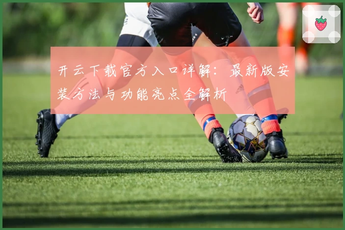 开云下载官方入口详解：最新版安装方法与功能亮点全解析