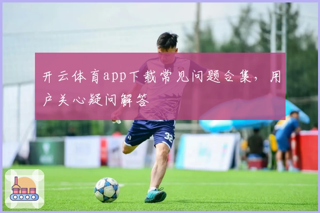 开云体育app下载常见问题合集，用户关心疑问解答