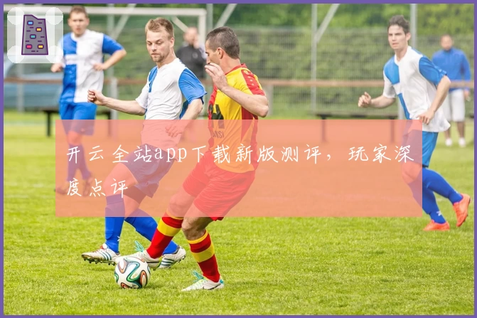 开云全站app下载新版测评，玩家深度点评